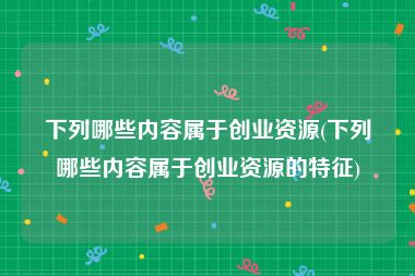 下列哪些内容属于创业资源(下列哪些内容属于创业资源的特征)