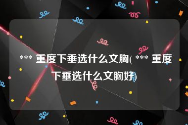  *** 重度下垂选什么文胸( *** 重度下垂选什么文胸好)
