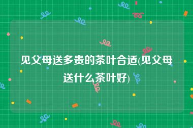 见父母送多贵的茶叶合适(见父母送什么茶叶好)