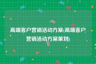 高端客户营销活动方案(高端客户营销活动方案策划)