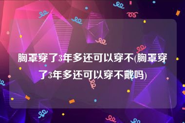 胸罩穿了3年多还可以穿不(胸罩穿了3年多还可以穿不戴吗)