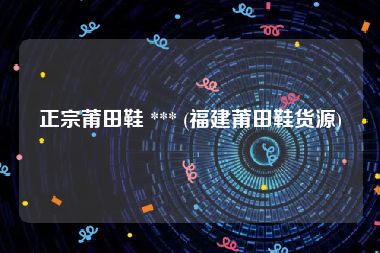 正宗莆田鞋 *** (福建莆田鞋货源)