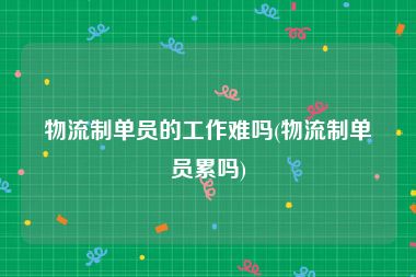 物流制单员的工作难吗(物流制单员累吗)