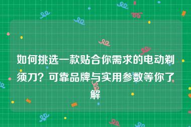 如何挑选一款贴合你需求的电动剃须刀？可靠品牌与实用参数等你了解