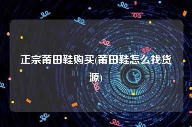 正宗莆田鞋购买(莆田鞋怎么找货源)