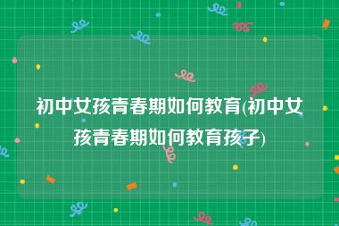 初中女孩青春期如何教育(初中女孩青春期如何教育孩子)