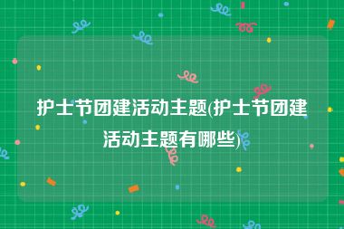 护士节团建活动主题(护士节团建活动主题有哪些)