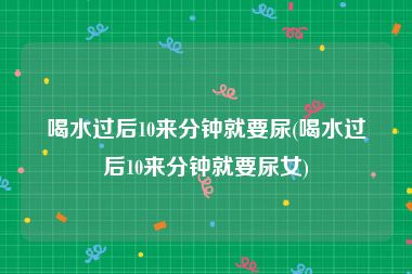 喝水过后10来分钟就要尿(喝水过后10来分钟就要尿女)