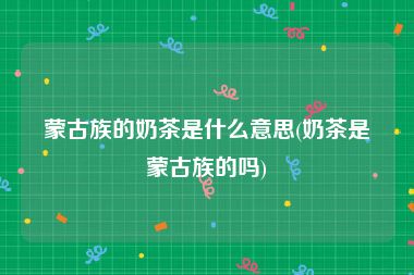 蒙古族的奶茶是什么意思(奶茶是蒙古族的吗)