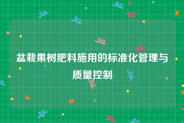 盆栽果树肥料施用的标准化管理与质量控制