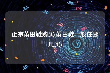 正宗莆田鞋购买(莆田鞋一般在哪儿买)