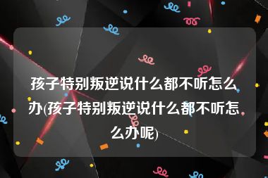 孩子特别叛逆说什么都不听怎么办(孩子特别叛逆说什么都不听怎么办呢)