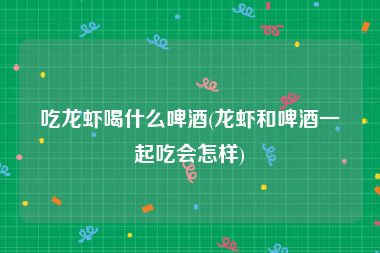 吃龙虾喝什么啤酒(龙虾和啤酒一起吃会怎样)