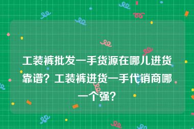 工装裤批发一手货源在哪儿进货靠谱？工装裤进货一手代销商哪一个强？
