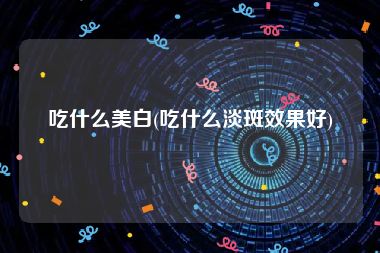 吃什么美白(吃什么淡斑效果好)
