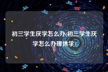 初三学生厌学怎么办(初三学生厌学怎么办理休学)