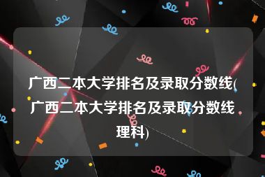 广西二本大学排名及录取分数线(广西二本大学排名及录取分数线理科)
