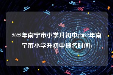 2022年南宁市小学升初中(2022年南宁市小学升初中报名时间)