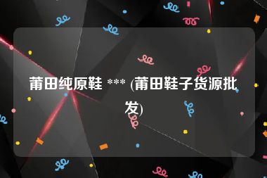 莆田纯原鞋 *** (莆田鞋子货源批发)