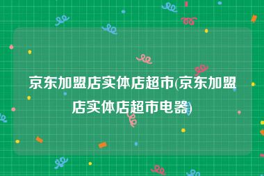 京东加盟店实体店超市(京东加盟店实体店超市电器)