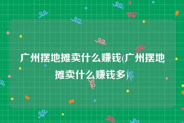 广州摆地摊卖什么赚钱(广州摆地摊卖什么赚钱多)