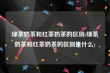 绿茶奶茶和红茶奶茶的区别(绿茶奶茶和红茶奶茶的区别是什么)