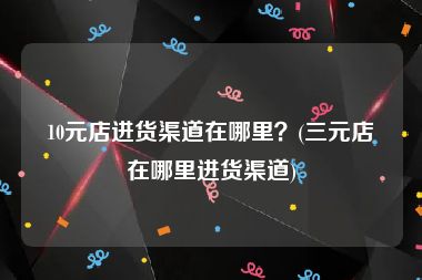 10元店进货渠道在哪里？(三元店在哪里进货渠道)
