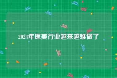 2024年医美行业越来越难做了