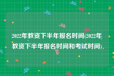 2022年教资下半年报名时间(2022年教资下半年报名时间和考试时间)