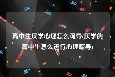 高中生厌学心理怎么疏导(厌学的高中生怎么进行心理疏导)