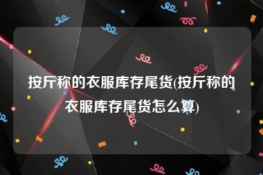 按斤称的衣服库存尾货(按斤称的衣服库存尾货怎么算)