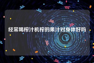 经常喝榨汁机榨的果汁对身体好吗
