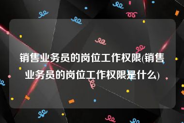 销售业务员的岗位工作权限(销售业务员的岗位工作权限是什么)