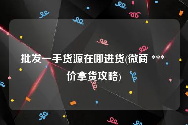 批发一手货源在哪进货(微商 *** 价拿货攻略)