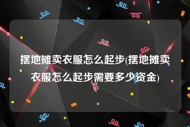 摆地摊卖衣服怎么起步(摆地摊卖衣服怎么起步需要多少资金)
