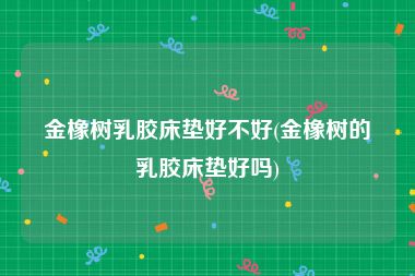 金橡树乳胶床垫好不好(金橡树的乳胶床垫好吗)