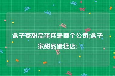 盒子家甜品蛋糕是哪个公司(盒子家甜品蛋糕店)