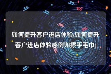 如何提升客户进店体验(如何提升客户进店体验感例如擦手毛巾)