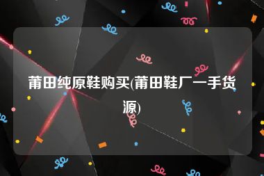 莆田纯原鞋购买(莆田鞋厂一手货源)