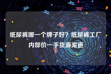 纸尿裤哪一个牌子好？纸尿裤工厂内部价一手货源渠道