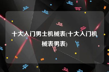 十大入门男士机械表(十大入门机械表男表)