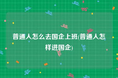 普通人怎么去国企上班(普通人怎样进国企)