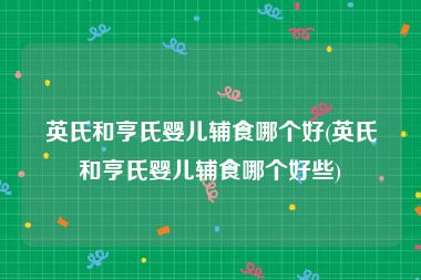 英氏和亨氏婴儿辅食哪个好(英氏和亨氏婴儿辅食哪个好些)