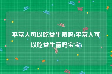 平常人可以吃益生菌吗(平常人可以吃益生菌吗宝宝)