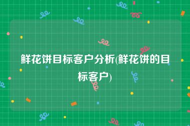 鲜花饼目标客户分析(鲜花饼的目标客户)