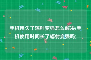 手机用久了辐射变强怎么解决(手机使用时间长了辐射变强吗)