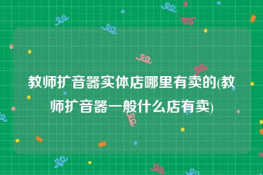 教师扩音器实体店哪里有卖的(教师扩音器一般什么店有卖)