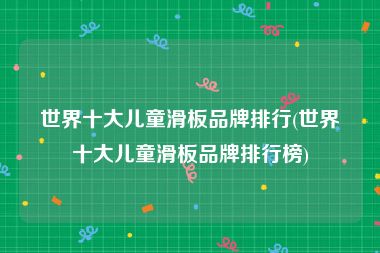 世界十大儿童滑板品牌排行(世界十大儿童滑板品牌排行榜)