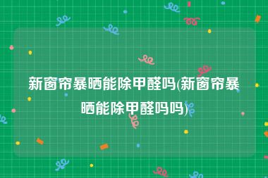 新窗帘暴晒能除甲醛吗(新窗帘暴晒能除甲醛吗吗)