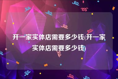 开一家实体店需要多少钱(开一家实体店需要多少钱)